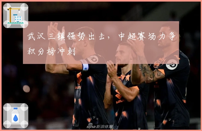 武汉三镇强势出击，中超赛场力争积分榜冲刺