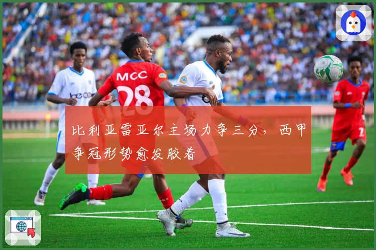 比利亚雷亚尔主场力争三分，西甲争冠形势愈发胶着