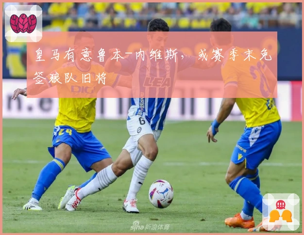 皇马有意鲁本-内维斯，或赛季末免签狼队旧将