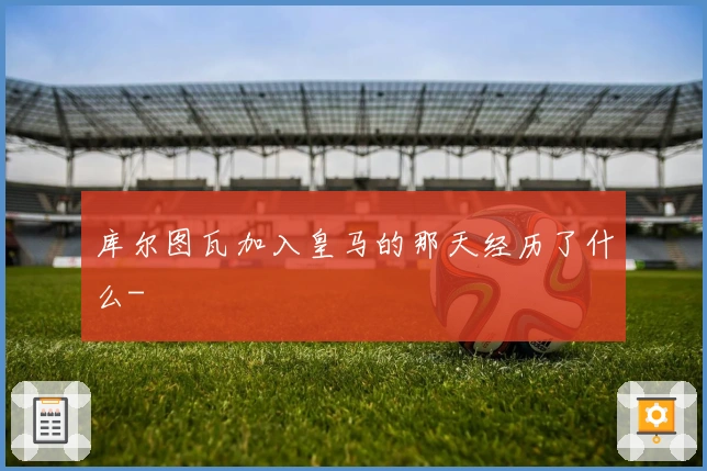 库尔图瓦加入皇马的那天经历了什么-