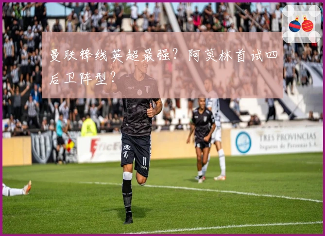 曼联锋线英超最强？阿莫林首试四后卫阵型？