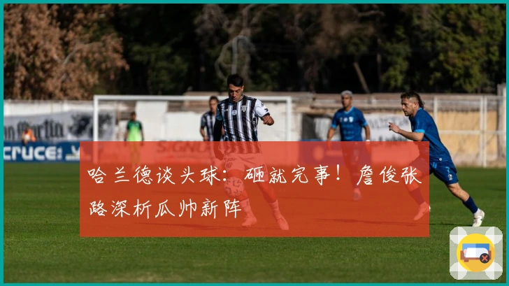 哈兰德谈头球：砸就完事！詹俊张路深析瓜帅新阵