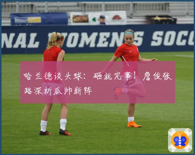 哈兰德谈头球：砸就完事！詹俊张路深析瓜帅新阵