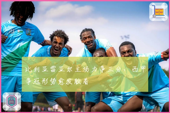 比利亚雷亚尔主场力争三分,西甲争冠形势愈发胶着