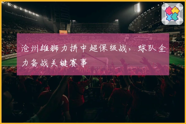 沧州雄狮力拼中超保级战，球队全力备战关键赛事