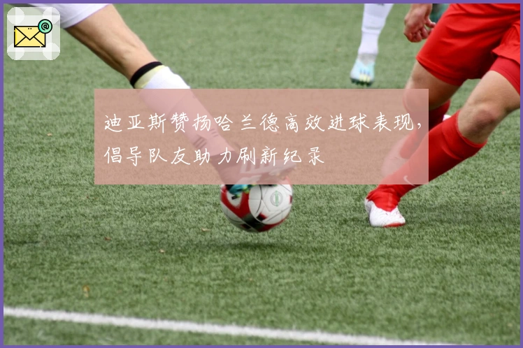 迪亚斯赞扬哈兰德高效进球表现，倡导队友助力刷新纪录