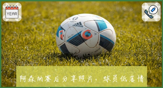 阿森纳赛后分享照片,球员低落情绪待改善