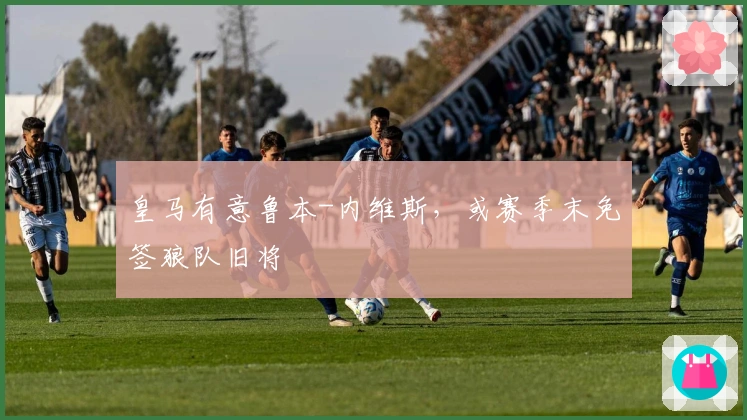 皇马有意鲁本-内维斯，或赛季末免签狼队旧将