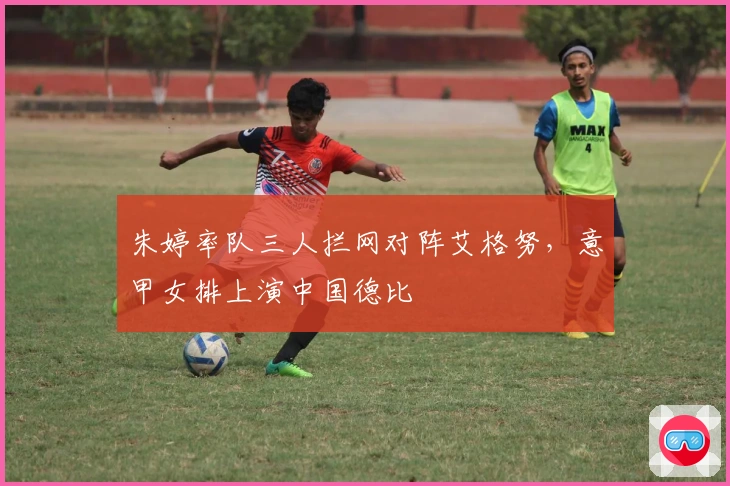 朱婷率队三人拦网对阵艾格努，意甲女排上演中国德比