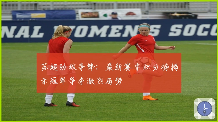 苏超劲旅争锋:最新赛季积分榜揭示冠军争夺激烈局势